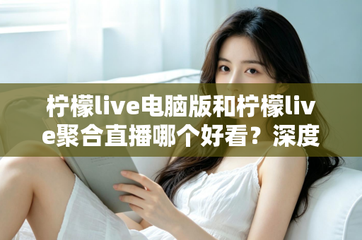 柠檬live电脑版和柠檬live聚合直播哪个好看？深度对比评测帮你选出最佳观看方案