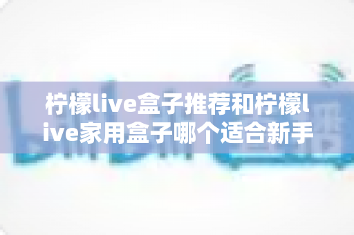 柠檬live盒子推荐和柠檬live家用盒子哪个适合新手？新手选购避坑指南一篇看懂