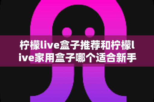 柠檬live盒子推荐和柠檬live家用盒子哪个适合新手？新手选购避坑指南一篇看懂