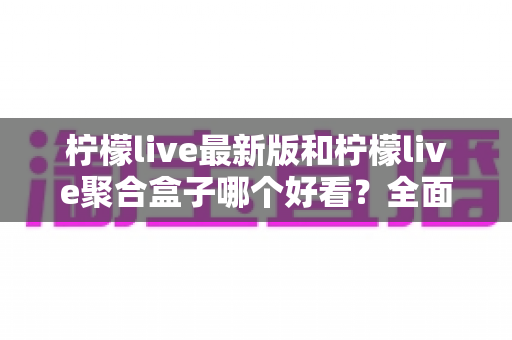 柠檬live最新版和柠檬live聚合盒子哪个好看？全面对比评测帮你找到最适合的观看体验