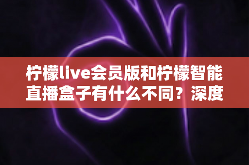 柠檬live会员版和柠檬智能直播盒子有什么不同？深度解析软件会员与硬件盒子的核心差异与选购指南
