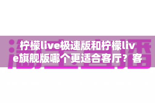 柠檬live极速版和柠檬live旗舰版哪个更适合客厅？客厅大屏观影选版全攻略