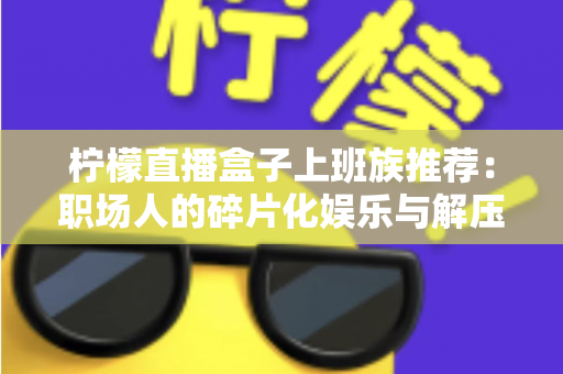 柠檬直播盒子上班族推荐:职场人的碎片化娱乐与解压新选择 柠檬直播盒子上班族推荐:职场人的碎片化娱乐与解压新选择