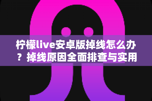 柠檬live安卓版掉线怎么办?掉线原因全面排查与实用解决攻略大全 柠檬live安卓版掉线怎么办?掉线原因全面排查与实用解决攻略大全