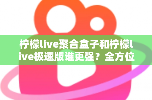 柠檬live聚合盒子和柠檬live极速版谁更强？全方位深度对比评测帮你选对版本
