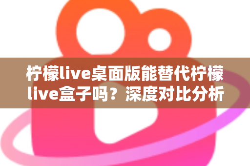 柠檬live桌面版能替代柠檬live盒子吗？深度对比分析与实用选购指南