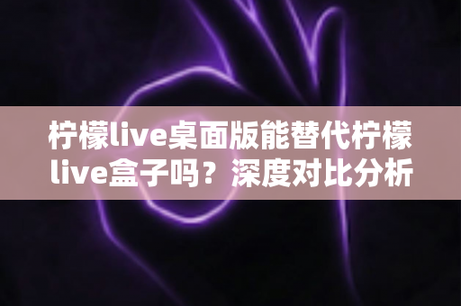 柠檬live桌面版能替代柠檬live盒子吗？深度对比分析与实用选购指南