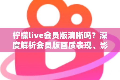柠檬live会员版清晰吗？深度解析会员版画质表现、影响因素与开通建议