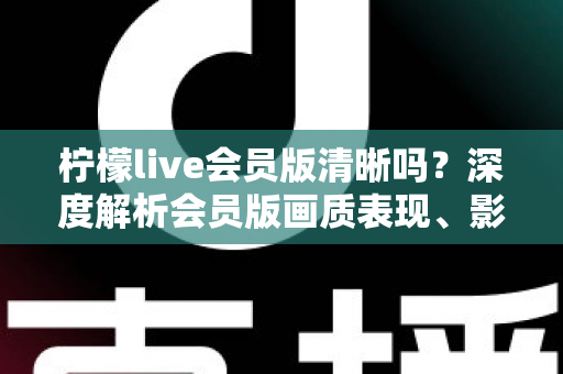 柠檬live会员版清晰吗？深度解析会员版画质表现、影响因素与开通建议