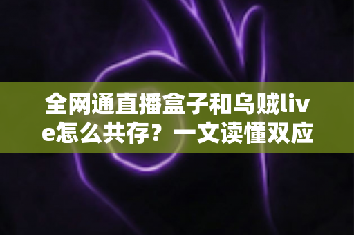全网通直播盒子和乌贼live怎么共存?一文读懂双应用安装、配置与优化全攻略 全网通直播盒子和乌贼live怎么共存?一文读懂双应用安装、配置与优化全攻略