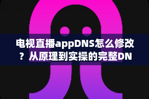 电视直播appDNS怎么修改？从原理到实操的完整DNS设置指南，助你畅享流畅直播体验