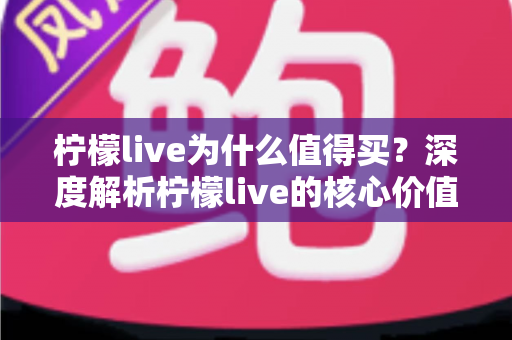 柠檬live为什么值得买？深度解析柠檬live的核心价值与购买理由，帮你做出明智选择