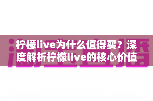柠檬live为什么值得买？深度解析柠檬live的核心价值与购买理由，帮你做出明智选择