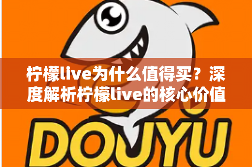 柠檬live为什么值得买？深度解析柠檬live的核心价值与购买理由，帮你做出明智选择