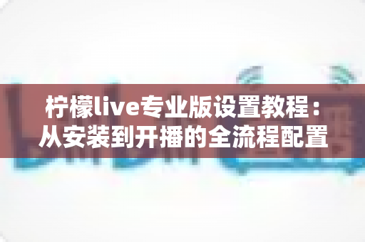 柠檬live专业版设置教程:从安装到开播的全流程配置指南 柠檬live专业版设置教程:从安装到开播的全流程配置指南