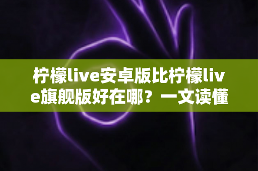 柠檬live安卓版比柠檬live旗舰版好在哪？一文读懂两大版本的差异与选择技巧