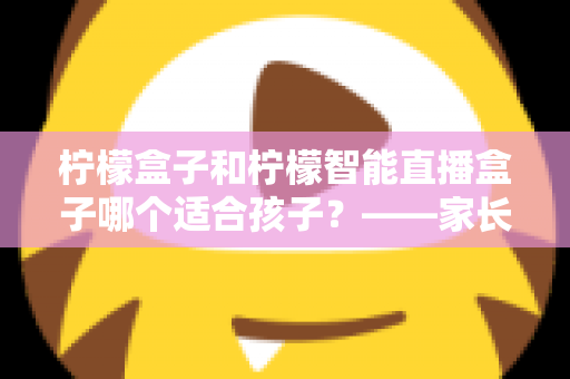 柠檬盒子和柠檬智能直播盒子哪个适合孩子?——家长必读的深度选购与使用指南 柠檬盒子和柠檬智能直播盒子哪个适合孩子?——家长必读的深度选购与使用指南