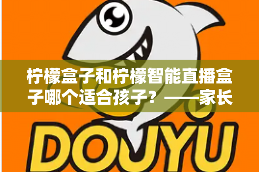 柠檬盒子和柠檬智能直播盒子哪个适合孩子？——家长必读的深度选购与使用指南