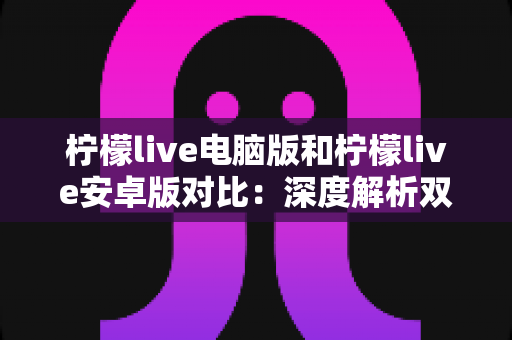 柠檬live电脑版和柠檬live安卓版对比：深度解析双端差异，助你选出最佳使用方案