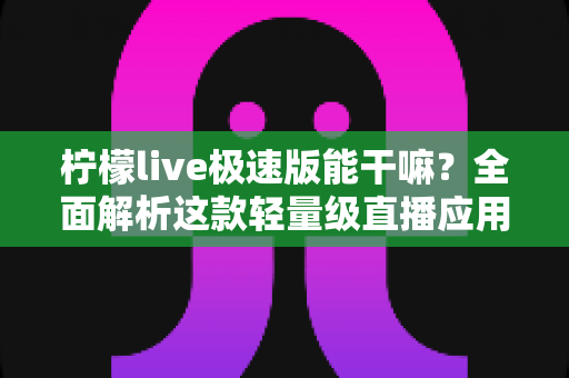 柠檬live极速版能干嘛？全面解析这款轻量级直播应用的功能与实用玩法