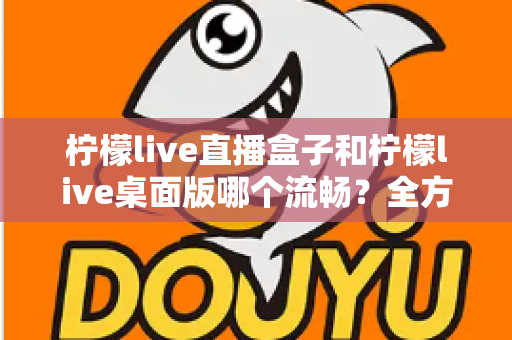 柠檬live直播盒子和柠檬live桌面版哪个流畅？全方位深度对比评测，帮你找到最适合自己的流畅观看方案