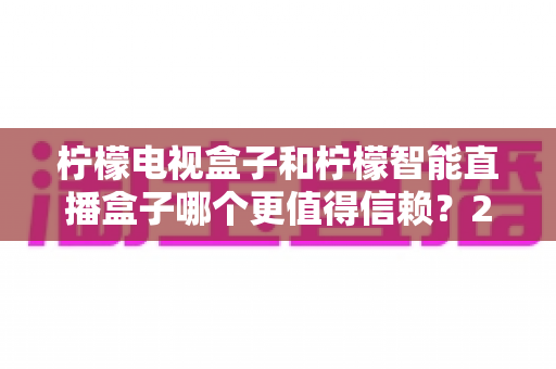 柠檬电视盒子和柠檬智能直播盒子哪个更值得信赖?2025年深度对比评测与选购指南 柠檬电视盒子和柠檬智能直播盒子哪个更值得信赖?2025年深度对比评测与选购指南