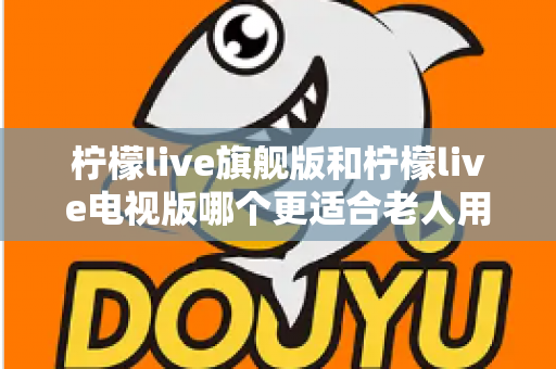 柠檬live旗舰版和柠檬live电视版哪个更适合老人用？全面对比分析与选购指南