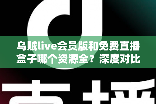 乌贼live会员版和免费直播盒子哪个资源全？深度对比评测与选择指南