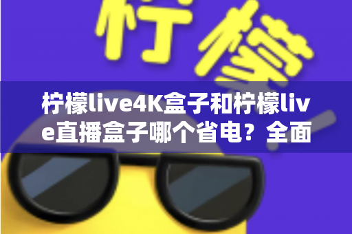 柠檬live4K盒子和柠檬live直播盒子哪个省电？全面功耗对比与实用省电指南