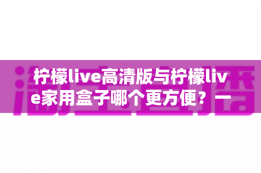 柠檬live高清版与柠檬live家用盒子哪个更方便？一站式深度对比与选购指南