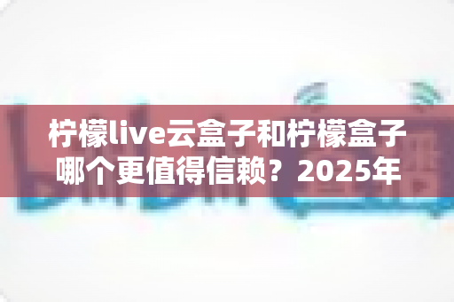 柠檬live云盒子和柠檬盒子哪个更值得信赖？2025年最新深度对比测评与选购避坑指南