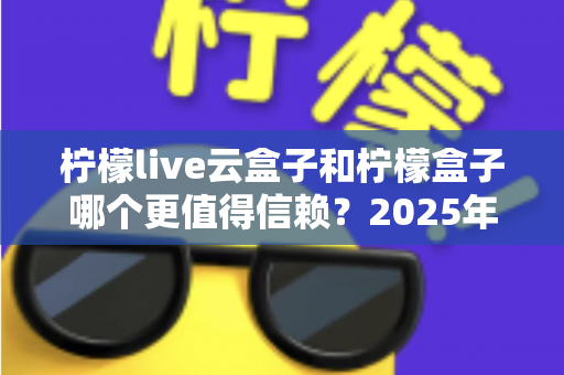 柠檬live云盒子和柠檬盒子哪个更值得信赖？2025年最新深度对比测评与选购避坑指南