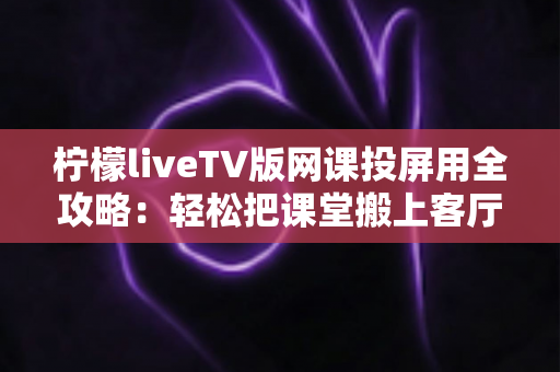 柠檬liveTV版网课投屏用全攻略：轻松把课堂搬上客厅大屏的实用指南