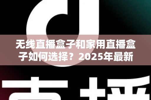 无线直播盒子和家用直播盒子如何选择？2025年最新选购指南与避坑攻略