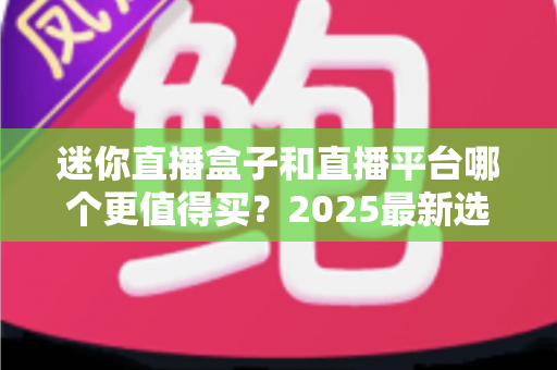 迷你直播盒子和直播平台哪个更值得买？2025最新选购对比指南帮你省钱不踩坑