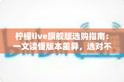 柠檬live旗舰版选购指南：一文读懂版本差异，选对不选贵的实用攻略