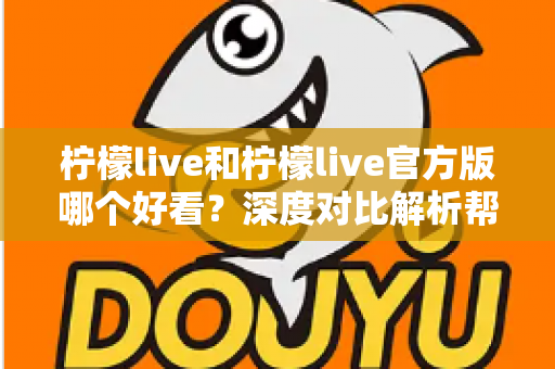 柠檬live和柠檬live官方版哪个好看？深度对比解析帮你选出最适合自己的版本