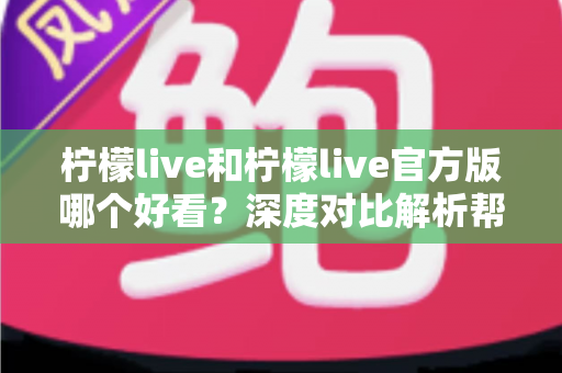 柠檬live和柠檬live官方版哪个好看？深度对比解析帮你选出最适合自己的版本