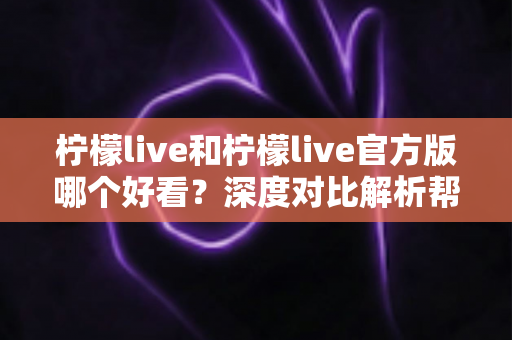 柠檬live和柠檬live官方版哪个好看？深度对比解析帮你选出最适合自己的版本