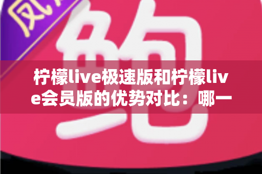 柠檬live极速版和柠檬live会员版的优势对比：哪一版更适合你？全面解析两大版本差异与选择指南