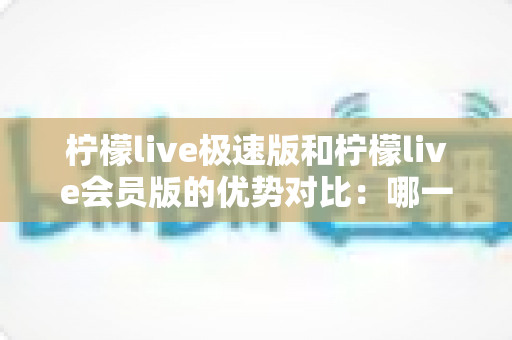柠檬live极速版和柠檬live会员版的优势对比：哪一版更适合你？全面解析两大版本差异与选择指南