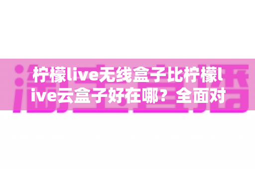 柠檬live无线盒子比柠檬live云盒子好在哪？全面对比解析助你轻松选购