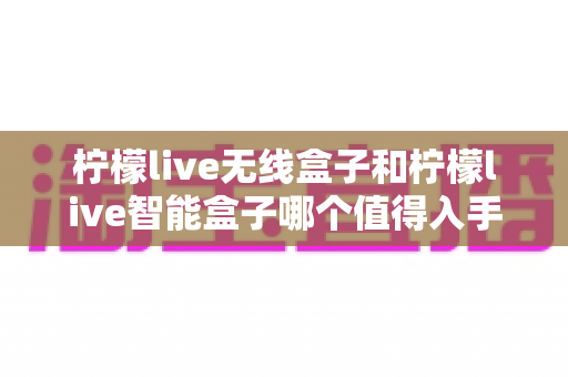 柠檬live无线盒子和柠檬live智能盒子哪个值得入手？最全对比评测与选购指南帮你一次选对