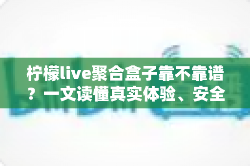 柠檬live聚合盒子靠不靠谱？一文读懂真实体验、安全风险与避坑指南