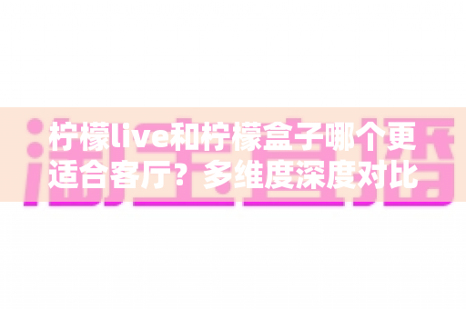 柠檬live和柠檬盒子哪个更适合客厅？多维度深度对比助你打造理想家庭观影中心