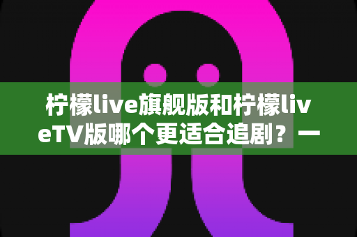 柠檬live旗舰版和柠檬liveTV版哪个更适合追剧？一文读懂两大版本差异与选择攻略