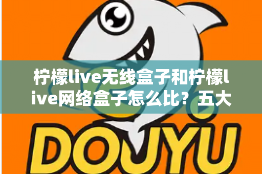 柠檬live无线盒子和柠檬live网络盒子怎么比?五大维度全面对比,帮你选对家用电视盒子 柠檬live无线盒子和柠檬live网络盒子怎么比?五大维度全面对比,帮你选对家用电视盒子