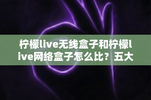 柠檬live无线盒子和柠檬live网络盒子怎么比？五大维度全面对比，帮你选对家用电视盒子