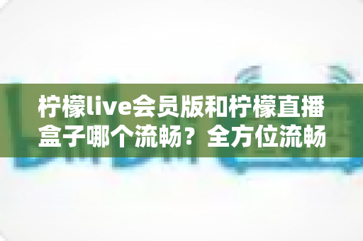 柠檬live会员版和柠檬直播盒子哪个流畅?全方位流畅度对比与选购指南 柠檬live会员版和柠檬直播盒子哪个流畅?全方位流畅度对比与选购指南