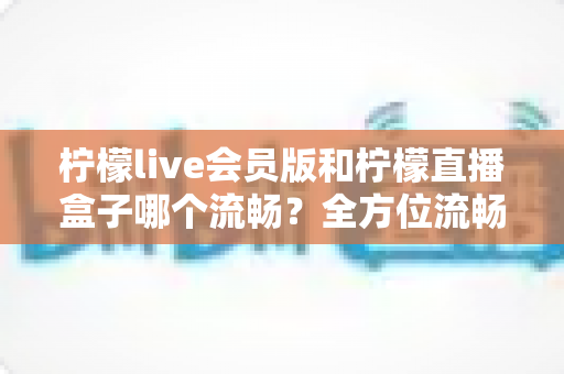 柠檬live会员版和柠檬直播盒子哪个流畅?全方位流畅度对比与选购指南 柠檬live会员版和柠檬直播盒子哪个流畅?全方位流畅度对比与选购指南